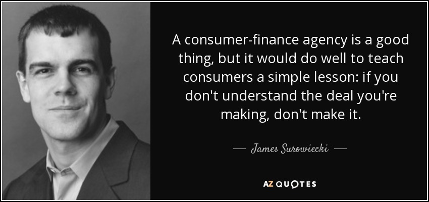 A consumer-finance agency is a good thing, but it would do well to teach consumers a simple lesson: if you don't understand the deal you're making, don't make it. - James Surowiecki