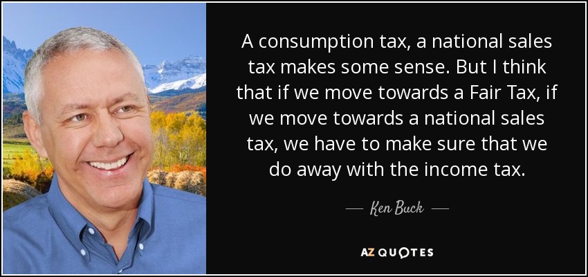 A consumption tax, a national sales tax makes some sense. But I think that if we move towards a Fair Tax, if we move towards a national sales tax, we have to make sure that we do away with the income tax. - Ken Buck