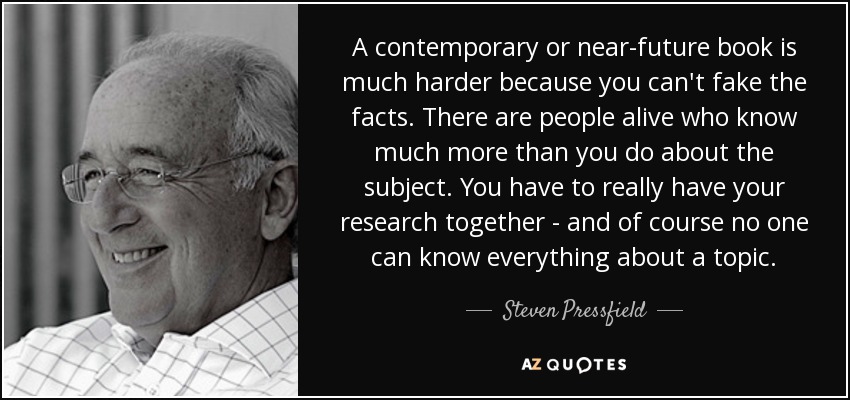A contemporary or near-future book is much harder because you can't fake the facts. There are people alive who know much more than you do about the subject. You have to really have your research together - and of course no one can know everything about a topic. - Steven Pressfield