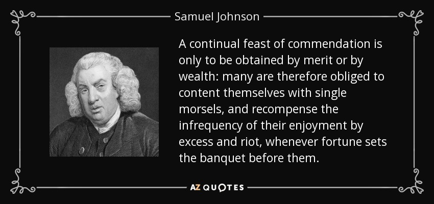 A continual feast of commendation is only to be obtained by merit or by wealth: many are therefore obliged to content themselves with single morsels, and recompense the infrequency of their enjoyment by excess and riot, whenever fortune sets the banquet before them. - Samuel Johnson