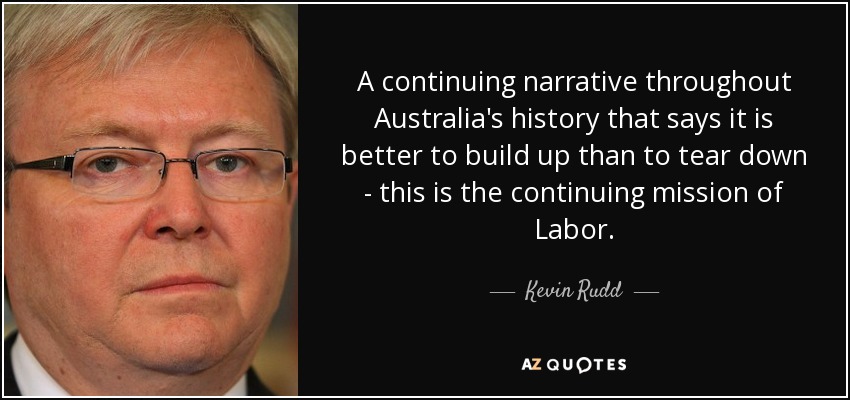 A continuing narrative throughout Australia's history that says it is better to build up than to tear down - this is the continuing mission of Labor. - Kevin Rudd