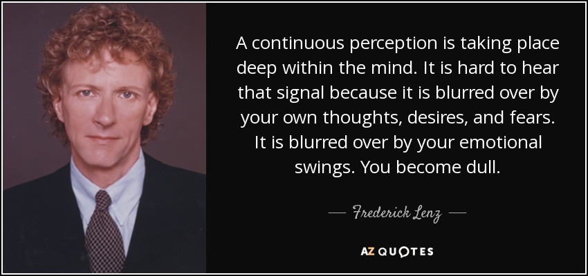 A continuous perception is taking place deep within the mind. It is hard to hear that signal because it is blurred over by your own thoughts, desires, and fears. It is blurred over by your emotional swings. You become dull. - Frederick Lenz
