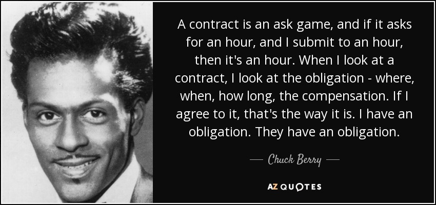 A contract is an ask game, and if it asks for an hour, and I submit to an hour, then it's an hour. When I look at a contract, I look at the obligation - where, when, how long, the compensation. If I agree to it, that's the way it is. I have an obligation. They have an obligation. - Chuck Berry