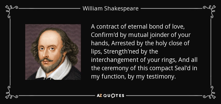 A contract of eternal bond of love, Confirm'd by mutual joinder of your hands, Arrested by the holy close of lips, Strength'ned by the interchangement of your rings, And all the ceremony of this compact Seal'd in my function, by my testimony. - William Shakespeare