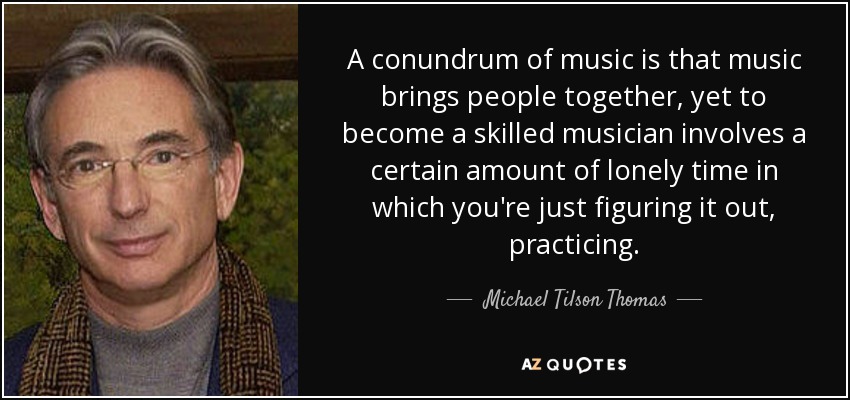 A conundrum of music is that music brings people together, yet to become a skilled musician involves a certain amount of lonely time in which you're just figuring it out, practicing. - Michael Tilson Thomas