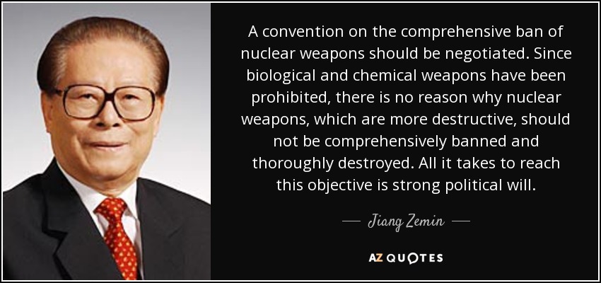 A convention on the comprehensive ban of nuclear weapons should be negotiated. Since biological and chemical weapons have been prohibited, there is no reason why nuclear weapons, which are more destructive, should not be comprehensively banned and thoroughly destroyed. All it takes to reach this objective is strong political will. - Jiang Zemin