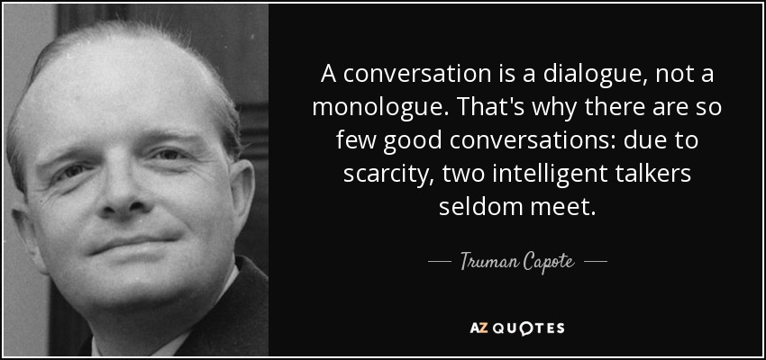 A conversation is a dialogue, not a monologue. That's why there are so few good conversations: due to scarcity, two intelligent talkers seldom meet. - Truman Capote