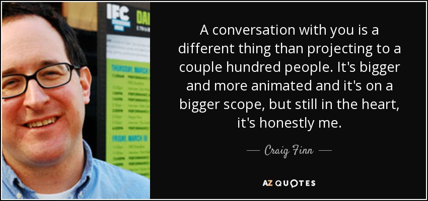 A conversation with you is a different thing than projecting to a couple hundred people. It's bigger and more animated and it's on a bigger scope, but still in the heart, it's honestly me. - Craig Finn