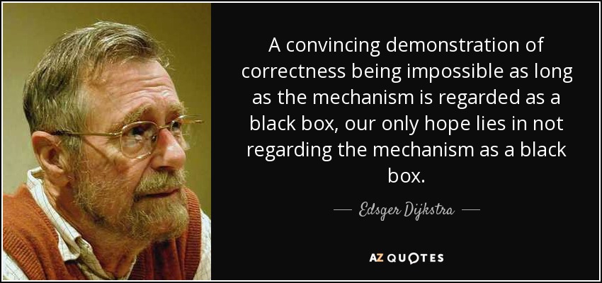 A convincing demonstration of correctness being impossible as long as the mechanism is regarded as a black box, our only hope lies in not regarding the mechanism as a black box. - Edsger Dijkstra