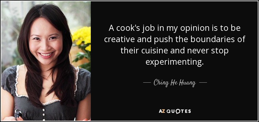 A cook's job in my opinion is to be creative and push the boundaries of their cuisine and never stop experimenting. - Ching He Huang