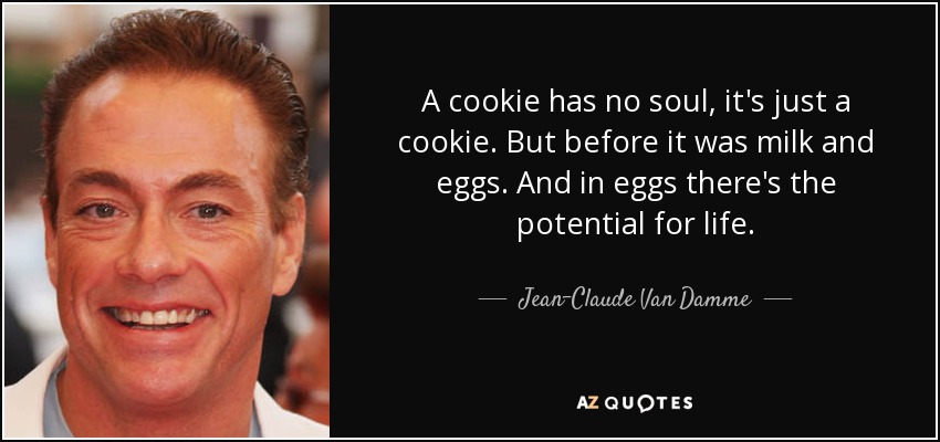 A cookie has no soul, it's just a cookie. But before it was milk and eggs. And in eggs there's the potential for life. - Jean-Claude Van Damme