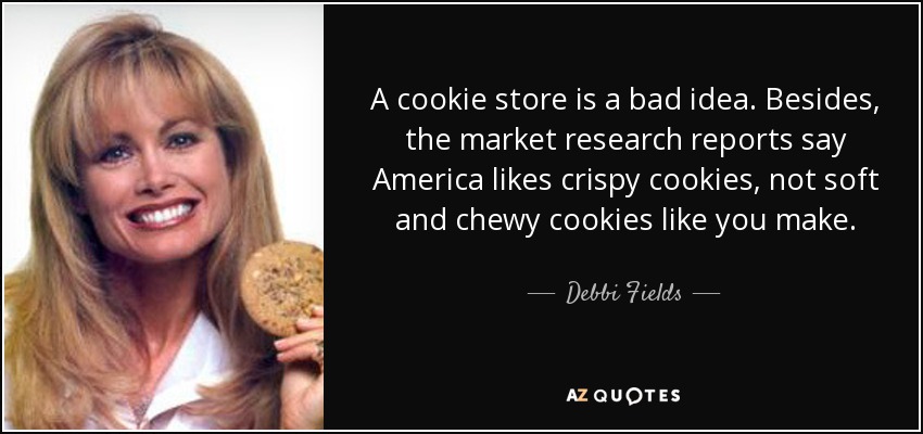 A cookie store is a bad idea. Besides, the market research reports say America likes crispy cookies, not soft and chewy cookies like you make. - Debbi Fields