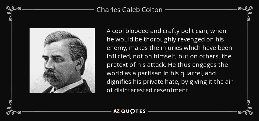 A cool blooded and crafty politician, when he would be thoroughly revenged on his enemy, makes the injuries which have been inflicted, not on himself, but on others, the pretext of his attack. He thus engages the world as a partisan in his quarrel, and dignifies his private hate, by giving it the air of disinterested resentment. - Charles Caleb Colton