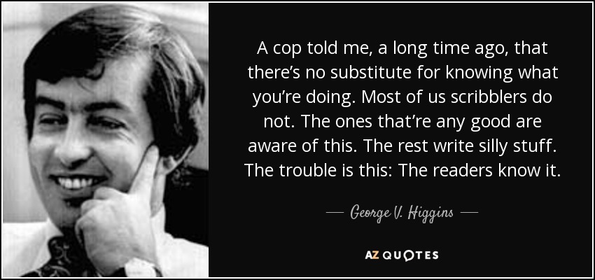 A cop told me, a long time ago, that there’s no substitute for knowing what you’re doing. Most of us scribblers do not. The ones that’re any good are aware of this. The rest write silly stuff. The trouble is this: The readers know it. - George V. Higgins