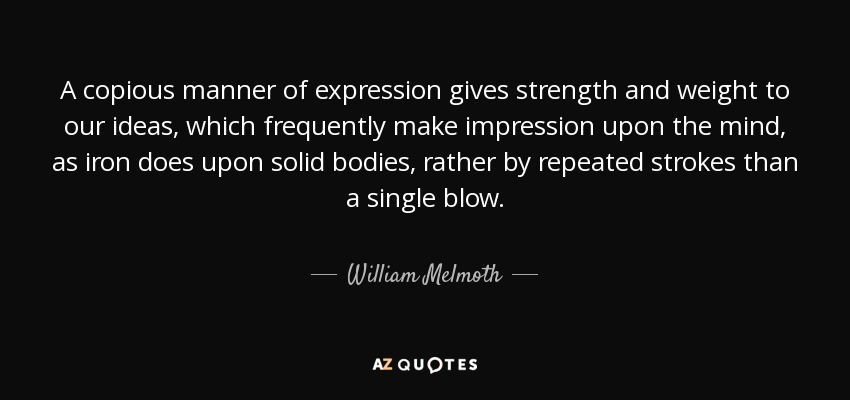 A copious manner of expression gives strength and weight to our ideas, which frequently make impression upon the mind, as iron does upon solid bodies, rather by repeated strokes than a single blow. - William Melmoth