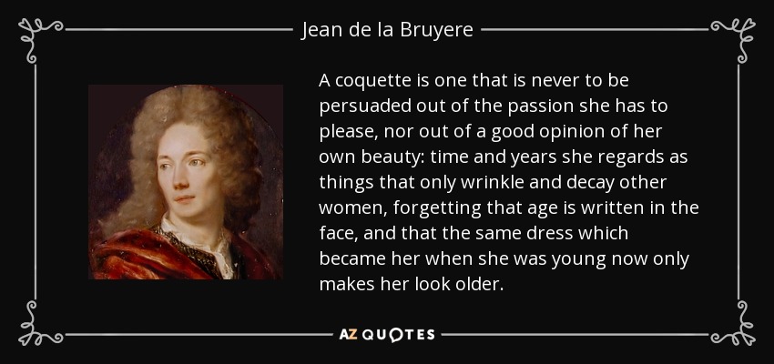 A coquette is one that is never to be persuaded out of the passion she has to please, nor out of a good opinion of her own beauty: time and years she regards as things that only wrinkle and decay other women, forgetting that age is written in the face, and that the same dress which became her when she was young now only makes her look older. - Jean de la Bruyere