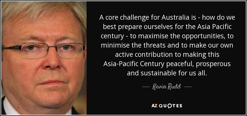 A core challenge for Australia is - how do we best prepare ourselves for the Asia Pacific century - to maximise the opportunities, to minimise the threats and to make our own active contribution to making this Asia-Pacific Century peaceful, prosperous and sustainable for us all. - Kevin Rudd
