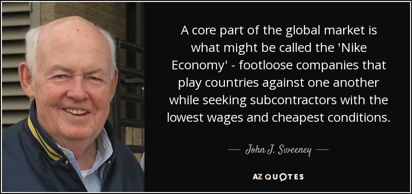 A core part of the global market is what might be called the 'Nike Economy' - footloose companies that play countries against one another while seeking subcontractors with the lowest wages and cheapest conditions. - John J. Sweeney