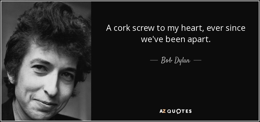 A cork screw to my heart, ever since we've been apart. - Bob Dylan
