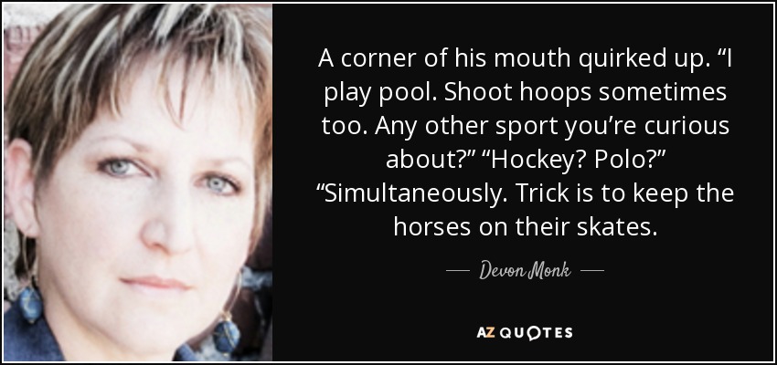 A corner of his mouth quirked up. “I play pool. Shoot hoops sometimes too. Any other sport you’re curious about?” “Hockey? Polo?” “Simultaneously. Trick is to keep the horses on their skates. - Devon Monk
