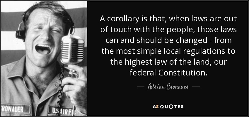 A corollary is that, when laws are out of touch with the people, those laws can and should be changed - from the most simple local regulations to the highest law of the land, our federal Constitution. - Adrian Cronauer