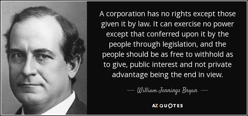 A corporation has no rights except those given it by law. It can exercise no power except that conferred upon it by the people through legislation, and the people should be as free to withhold as to give, public interest and not private advantage being the end in view. - William Jennings Bryan