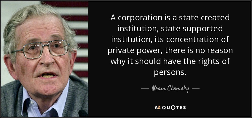 A corporation is a state created institution, state supported institution, its concentration of private power, there is no reason why it should have the rights of persons. - Noam Chomsky
