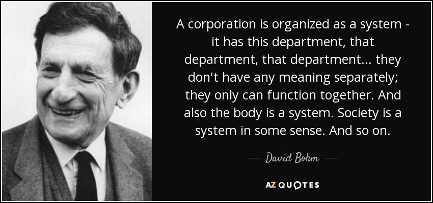 A corporation is organized as a system - it has this department, that department, that department... they don't have any meaning separately; they only can function together. And also the body is a system. Society is a system in some sense. And so on. - David Bohm
