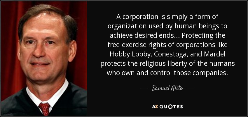 A corporation is simply a form of organization used by human beings to achieve desired ends... Protecting the free-exercise rights of corporations like Hobby Lobby, Conestoga, and Mardel protects the religious liberty of the humans who own and control those companies. - Samuel Alito