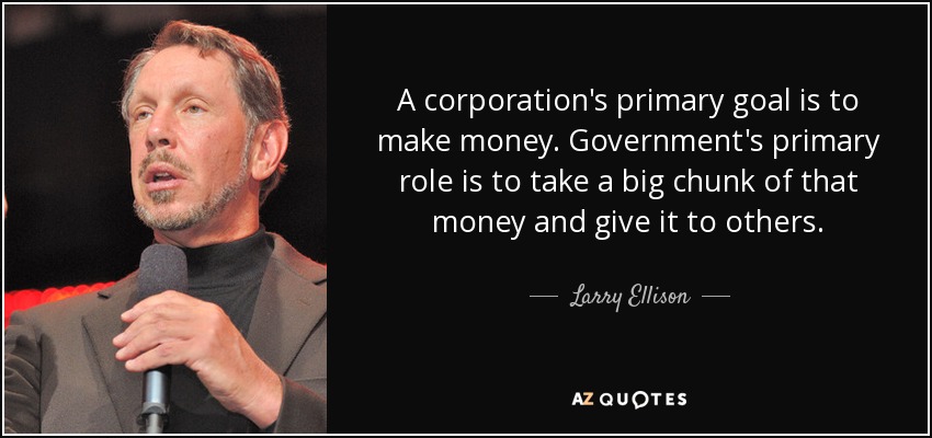 A corporation's primary goal is to make money. Government's primary role is to take a big chunk of that money and give it to others. - Larry Ellison