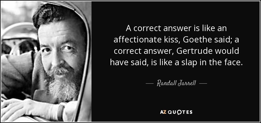 A correct answer is like an affectionate kiss, Goethe said; a correct answer, Gertrude would have said, is like a slap in the face. - Randall Jarrell