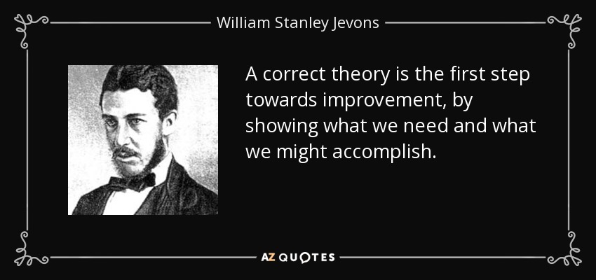 A correct theory is the first step towards improvement, by showing what we need and what we might accomplish. - William Stanley Jevons