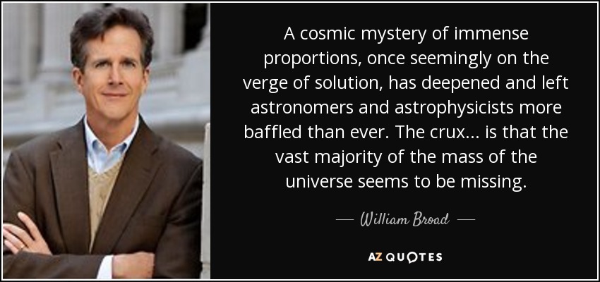 A cosmic mystery of immense proportions, once seemingly on the verge of solution, has deepened and left astronomers and astrophysicists more baffled than ever. The crux ... is that the vast majority of the mass of the universe seems to be missing. - William Broad