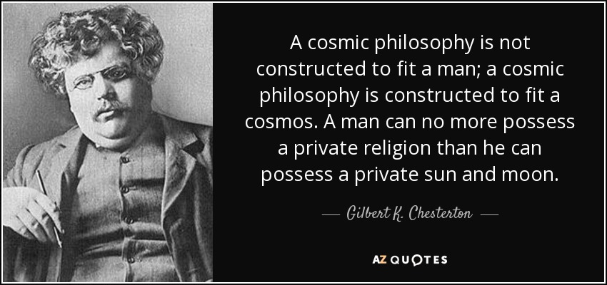 A cosmic philosophy is not constructed to fit a man; a cosmic philosophy is constructed to fit a cosmos. A man can no more possess a private religion than he can possess a private sun and moon. - Gilbert K. Chesterton