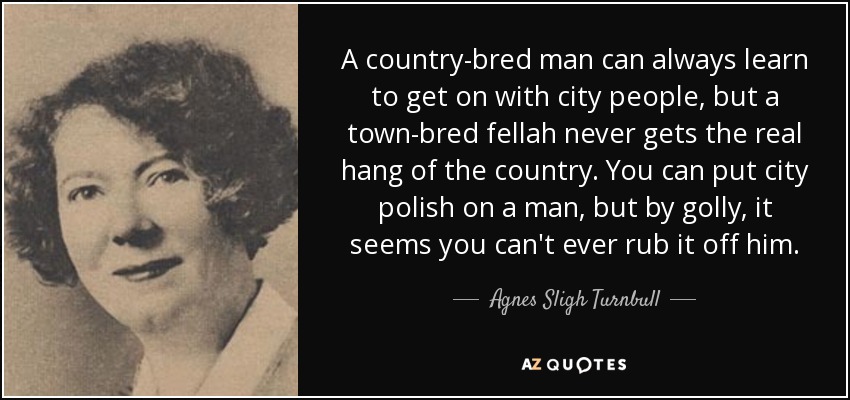 A country-bred man can always learn to get on with city people, but a town-bred fellah never gets the real hang of the country. You can put city polish on a man, but by golly, it seems you can't ever rub it off him. - Agnes Sligh Turnbull