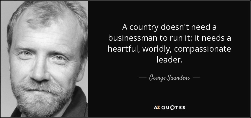 A country doesn't need a businessman to run it: it needs a heartful, worldly, compassionate leader. - George Saunders