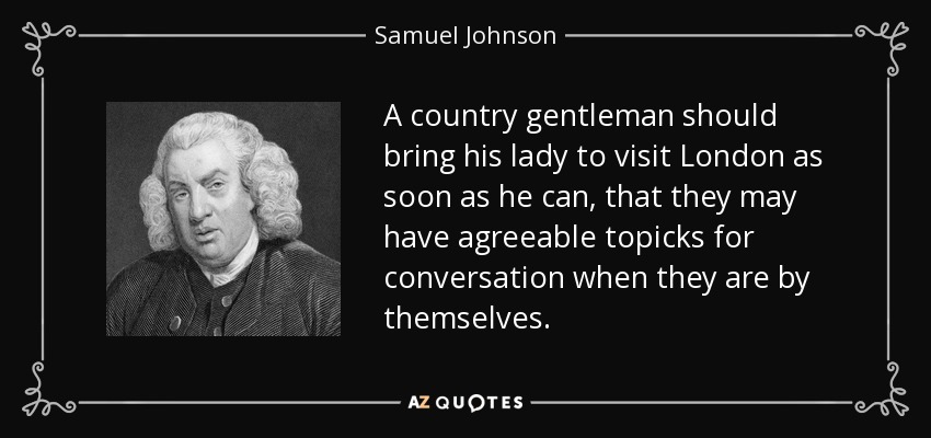 A country gentleman should bring his lady to visit London as soon as he can, that they may have agreeable topicks for conversation when they are by themselves. - Samuel Johnson