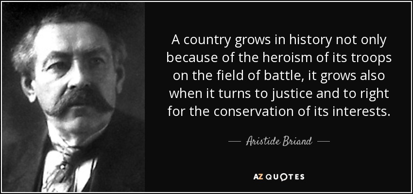 A country grows in history not only because of the heroism of its troops on the field of battle, it grows also when it turns to justice and to right for the conservation of its interests. - Aristide Briand