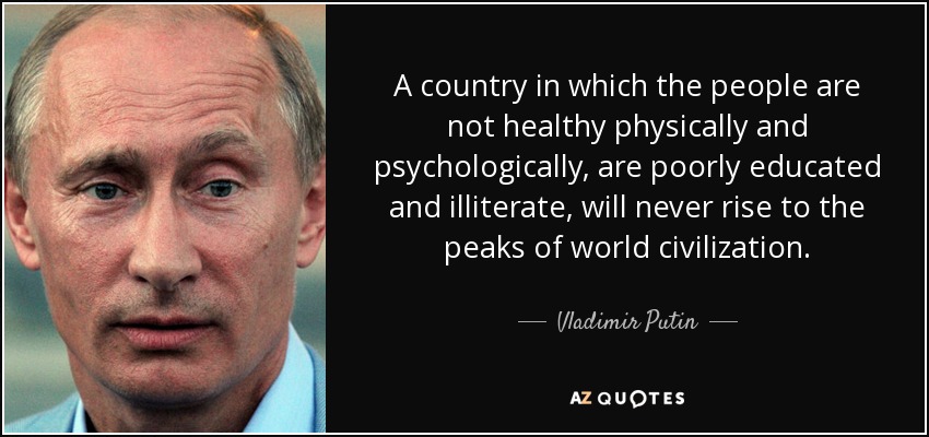 A country in which the people are not healthy physically and psychologically, are poorly educated and illiterate, will never rise to the peaks of world civilization. - Vladimir Putin