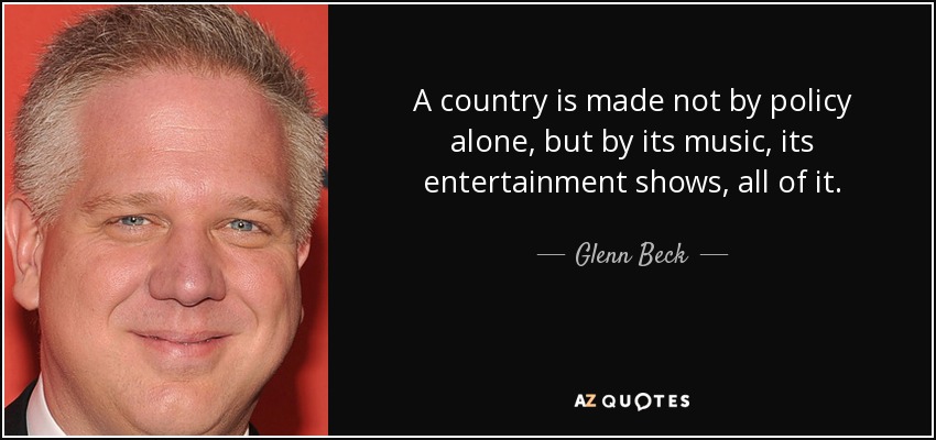 A country is made not by policy alone, but by its music, its entertainment shows, all of it. - Glenn Beck