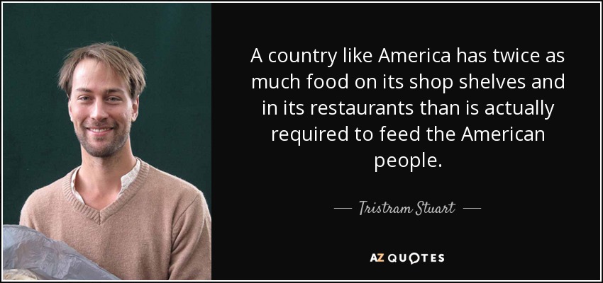 A country like America has twice as much food on its shop shelves and in its restaurants than is actually required to feed the American people. - Tristram Stuart