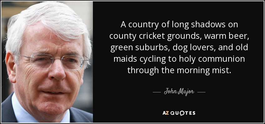 A country of long shadows on county cricket grounds, warm beer, green suburbs, dog lovers, and old maids cycling to holy communion through the morning mist. - John Major