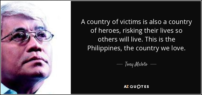 A country of victims is also a country of heroes, risking their lives so others will live. This is the Philippines, the country we love. - Tony Meloto