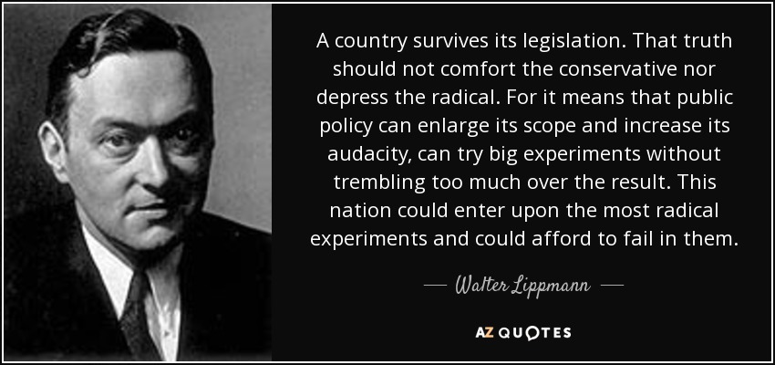 A country survives its legislation. That truth should not comfort the conservative nor depress the radical. For it means that public policy can enlarge its scope and increase its audacity, can try big experiments without trembling too much over the result. This nation could enter upon the most radical experiments and could afford to fail in them. - Walter Lippmann