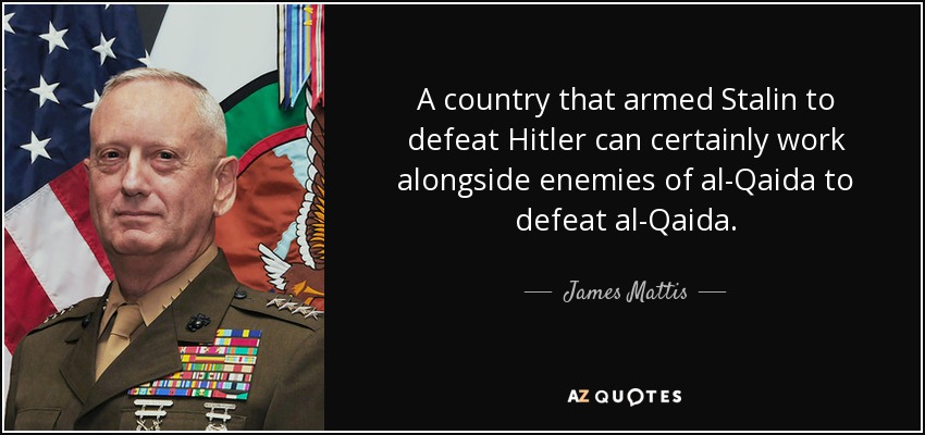 A country that armed Stalin to defeat Hitler can certainly work alongside enemies of al-Qaida to defeat al-Qaida. - James Mattis