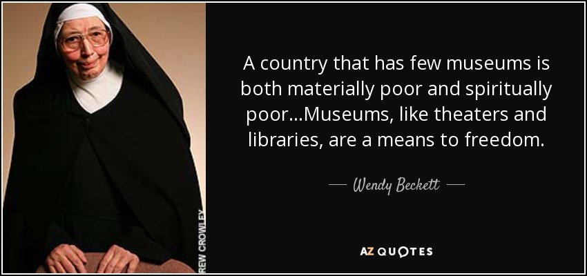 A country that has few museums is both materially poor and spiritually poor...Museums, like theaters and libraries, are a means to freedom. - Wendy Beckett