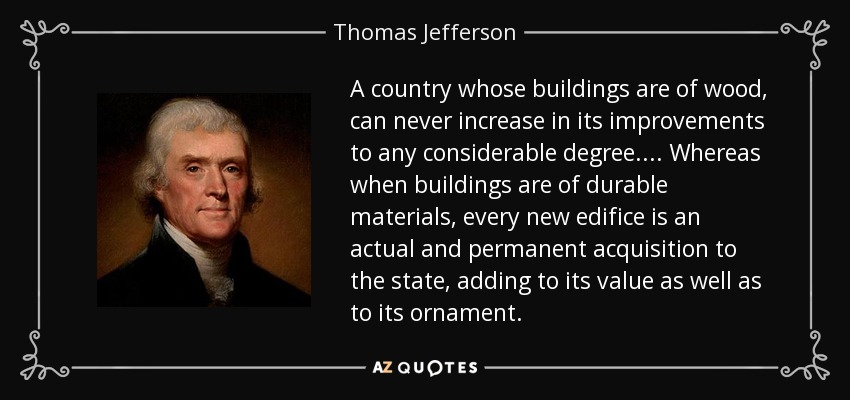 A country whose buildings are of wood, can never increase in its improvements to any considerable degree.... Whereas when buildings are of durable materials, every new edifice is an actual and permanent acquisition to the state, adding to its value as well as to its ornament. - Thomas Jefferson