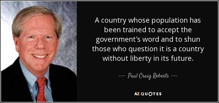 A country whose population has been trained to accept the government's word and to shun those who question it is a country without liberty in its future. - Paul Craig Roberts