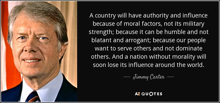 A country will have authority and influence because of moral factors, not its military strength; because it can be humble and not blatant and arrogant; because our people want to serve others and not dominate others. And a nation without morality will soon lose its influence around the world. - Jimmy Carter