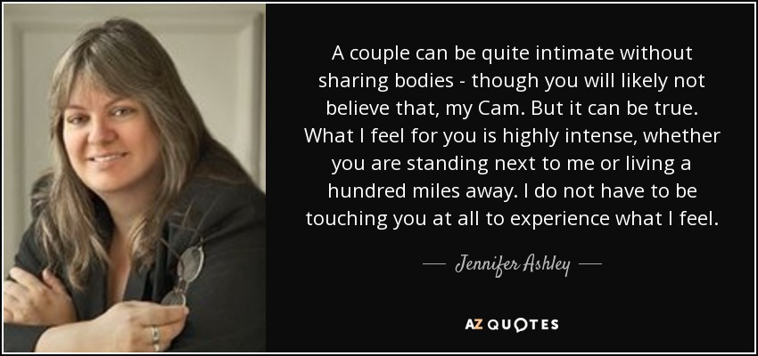 A couple can be quite intimate without sharing bodies - though you will likely not believe that, my Cam. But it can be true. What I feel for you is highly intense, whether you are standing next to me or living a hundred miles away. I do not have to be touching you at all to experience what I feel. - Jennifer Ashley